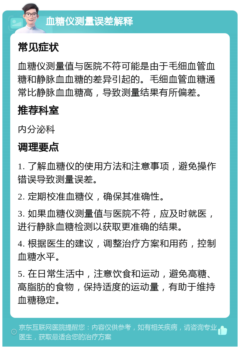 血糖仪测量误差解释 常见症状 血糖仪测量值与医院不符可能是由于毛细血管血糖和静脉血血糖的差异引起的。毛细血管血糖通常比静脉血血糖高，导致测量结果有所偏差。 推荐科室 内分泌科 调理要点 1. 了解血糖仪的使用方法和注意事项，避免操作错误导致测量误差。 2. 定期校准血糖仪，确保其准确性。 3. 如果血糖仪测量值与医院不符，应及时就医，进行静脉血糖检测以获取更准确的结果。 4. 根据医生的建议，调整治疗方案和用药，控制血糖水平。 5. 在日常生活中，注意饮食和运动，避免高糖、高脂肪的食物，保持适度的运动量，有助于维持血糖稳定。