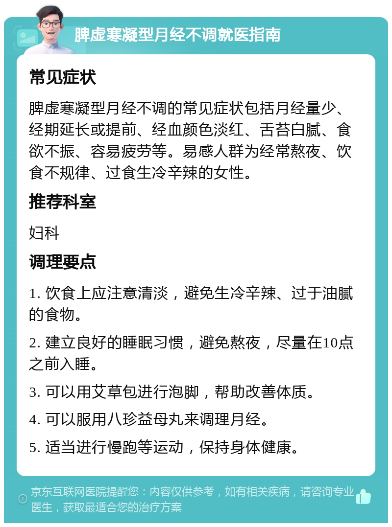 脾虚寒凝型月经不调就医指南 常见症状 脾虚寒凝型月经不调的常见症状包括月经量少、经期延长或提前、经血颜色淡红、舌苔白腻、食欲不振、容易疲劳等。易感人群为经常熬夜、饮食不规律、过食生冷辛辣的女性。 推荐科室 妇科 调理要点 1. 饮食上应注意清淡，避免生冷辛辣、过于油腻的食物。 2. 建立良好的睡眠习惯，避免熬夜，尽量在10点之前入睡。 3. 可以用艾草包进行泡脚，帮助改善体质。 4. 可以服用八珍益母丸来调理月经。 5. 适当进行慢跑等运动，保持身体健康。