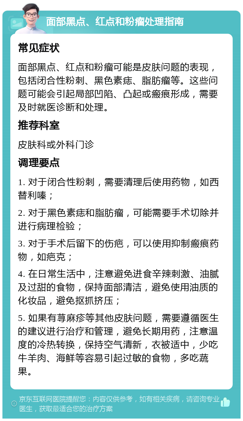 面部黑点、红点和粉瘤处理指南 常见症状 面部黑点、红点和粉瘤可能是皮肤问题的表现，包括闭合性粉刺、黑色素痣、脂肪瘤等。这些问题可能会引起局部凹陷、凸起或瘢痕形成，需要及时就医诊断和处理。 推荐科室 皮肤科或外科门诊 调理要点 1. 对于闭合性粉刺，需要清理后使用药物，如西替利嗪； 2. 对于黑色素痣和脂肪瘤，可能需要手术切除并进行病理检验； 3. 对于手术后留下的伤疤，可以使用抑制瘢痕药物，如疤克； 4. 在日常生活中，注意避免进食辛辣刺激、油腻及过甜的食物，保持面部清洁，避免使用油质的化妆品，避免抠抓挤压； 5. 如果有荨麻疹等其他皮肤问题，需要遵循医生的建议进行治疗和管理，避免长期用药，注意温度的冷热转换，保持空气清新，衣被适中，少吃牛羊肉、海鲜等容易引起过敏的食物，多吃蔬果。