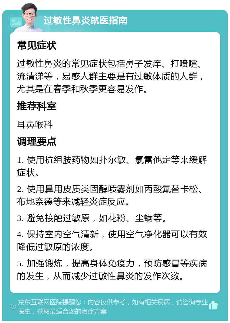 过敏性鼻炎就医指南 常见症状 过敏性鼻炎的常见症状包括鼻子发痒、打喷嚏、流清涕等，易感人群主要是有过敏体质的人群，尤其是在春季和秋季更容易发作。 推荐科室 耳鼻喉科 调理要点 1. 使用抗组胺药物如扑尔敏、氯雷他定等来缓解症状。 2. 使用鼻用皮质类固醇喷雾剂如丙酸氟替卡松、布地奈德等来减轻炎症反应。 3. 避免接触过敏原，如花粉、尘螨等。 4. 保持室内空气清新，使用空气净化器可以有效降低过敏原的浓度。 5. 加强锻炼，提高身体免疫力，预防感冒等疾病的发生，从而减少过敏性鼻炎的发作次数。