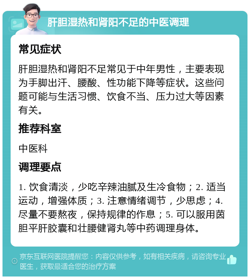 肝胆湿热和肾阳不足的中医调理 常见症状 肝胆湿热和肾阳不足常见于中年男性，主要表现为手脚出汗、腰酸、性功能下降等症状。这些问题可能与生活习惯、饮食不当、压力过大等因素有关。 推荐科室 中医科 调理要点 1. 饮食清淡，少吃辛辣油腻及生冷食物；2. 适当运动，增强体质；3. 注意情绪调节，少思虑；4. 尽量不要熬夜，保持规律的作息；5. 可以服用茵胆平肝胶囊和壮腰健肾丸等中药调理身体。