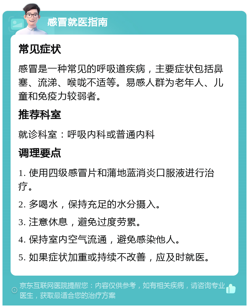 感冒就医指南 常见症状 感冒是一种常见的呼吸道疾病，主要症状包括鼻塞、流涕、喉咙不适等。易感人群为老年人、儿童和免疫力较弱者。 推荐科室 就诊科室：呼吸内科或普通内科 调理要点 1. 使用四级感冒片和蒲地蓝消炎口服液进行治疗。 2. 多喝水，保持充足的水分摄入。 3. 注意休息，避免过度劳累。 4. 保持室内空气流通，避免感染他人。 5. 如果症状加重或持续不改善，应及时就医。