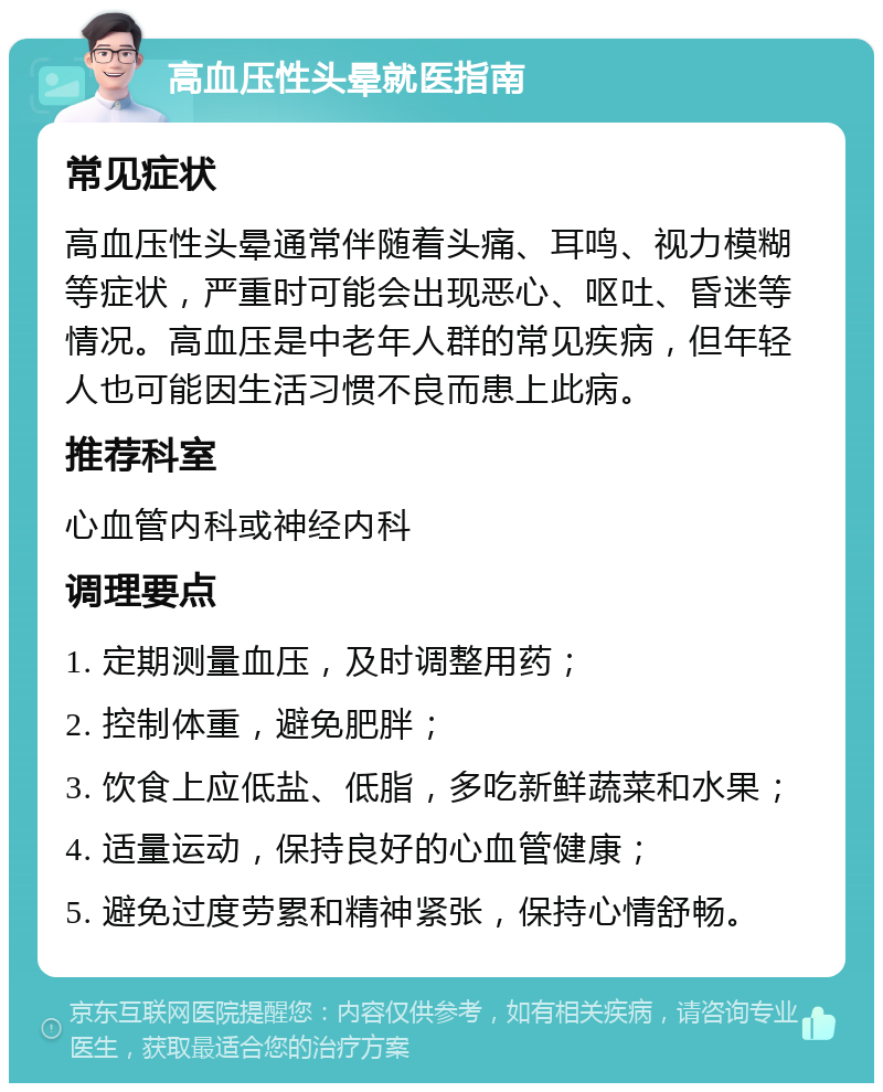 高血压性头晕就医指南 常见症状 高血压性头晕通常伴随着头痛、耳鸣、视力模糊等症状，严重时可能会出现恶心、呕吐、昏迷等情况。高血压是中老年人群的常见疾病，但年轻人也可能因生活习惯不良而患上此病。 推荐科室 心血管内科或神经内科 调理要点 1. 定期测量血压，及时调整用药； 2. 控制体重，避免肥胖； 3. 饮食上应低盐、低脂，多吃新鲜蔬菜和水果； 4. 适量运动，保持良好的心血管健康； 5. 避免过度劳累和精神紧张，保持心情舒畅。