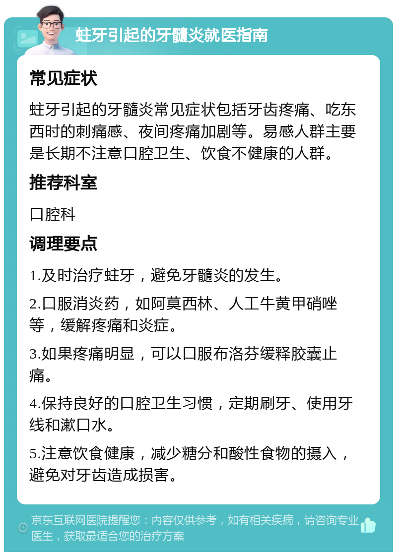 蛀牙引起的牙髓炎就医指南 常见症状 蛀牙引起的牙髓炎常见症状包括牙齿疼痛、吃东西时的刺痛感、夜间疼痛加剧等。易感人群主要是长期不注意口腔卫生、饮食不健康的人群。 推荐科室 口腔科 调理要点 1.及时治疗蛀牙，避免牙髓炎的发生。 2.口服消炎药，如阿莫西林、人工牛黄甲硝唑等，缓解疼痛和炎症。 3.如果疼痛明显，可以口服布洛芬缓释胶囊止痛。 4.保持良好的口腔卫生习惯，定期刷牙、使用牙线和漱口水。 5.注意饮食健康，减少糖分和酸性食物的摄入，避免对牙齿造成损害。