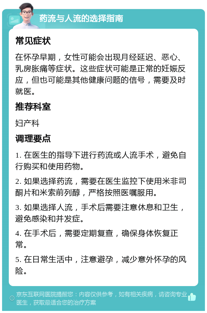 药流与人流的选择指南 常见症状 在怀孕早期，女性可能会出现月经延迟、恶心、乳房胀痛等症状。这些症状可能是正常的妊娠反应，但也可能是其他健康问题的信号，需要及时就医。 推荐科室 妇产科 调理要点 1. 在医生的指导下进行药流或人流手术，避免自行购买和使用药物。 2. 如果选择药流，需要在医生监控下使用米非司酮片和米索前列醇，严格按照医嘱服用。 3. 如果选择人流，手术后需要注意休息和卫生，避免感染和并发症。 4. 在手术后，需要定期复查，确保身体恢复正常。 5. 在日常生活中，注意避孕，减少意外怀孕的风险。