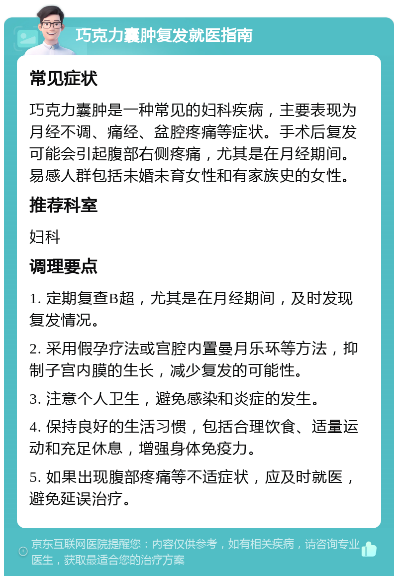 巧克力囊肿复发就医指南 常见症状 巧克力囊肿是一种常见的妇科疾病，主要表现为月经不调、痛经、盆腔疼痛等症状。手术后复发可能会引起腹部右侧疼痛，尤其是在月经期间。易感人群包括未婚未育女性和有家族史的女性。 推荐科室 妇科 调理要点 1. 定期复查B超，尤其是在月经期间，及时发现复发情况。 2. 采用假孕疗法或宫腔内置曼月乐环等方法，抑制子宫内膜的生长，减少复发的可能性。 3. 注意个人卫生，避免感染和炎症的发生。 4. 保持良好的生活习惯，包括合理饮食、适量运动和充足休息，增强身体免疫力。 5. 如果出现腹部疼痛等不适症状，应及时就医，避免延误治疗。