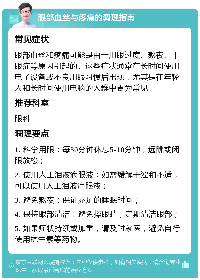 眼部血丝与疼痛的调理指南 常见症状 眼部血丝和疼痛可能是由于用眼过度、熬夜、干眼症等原因引起的。这些症状通常在长时间使用电子设备或不良用眼习惯后出现，尤其是在年轻人和长时间使用电脑的人群中更为常见。 推荐科室 眼科 调理要点 1. 科学用眼：每30分钟休息5-10分钟，远眺或闭眼放松； 2. 使用人工泪液滴眼液：如需缓解干涩和不适，可以使用人工泪液滴眼液； 3. 避免熬夜：保证充足的睡眠时间； 4. 保持眼部清洁：避免揉眼睛，定期清洁眼部； 5. 如果症状持续或加重，请及时就医，避免自行使用抗生素等药物。