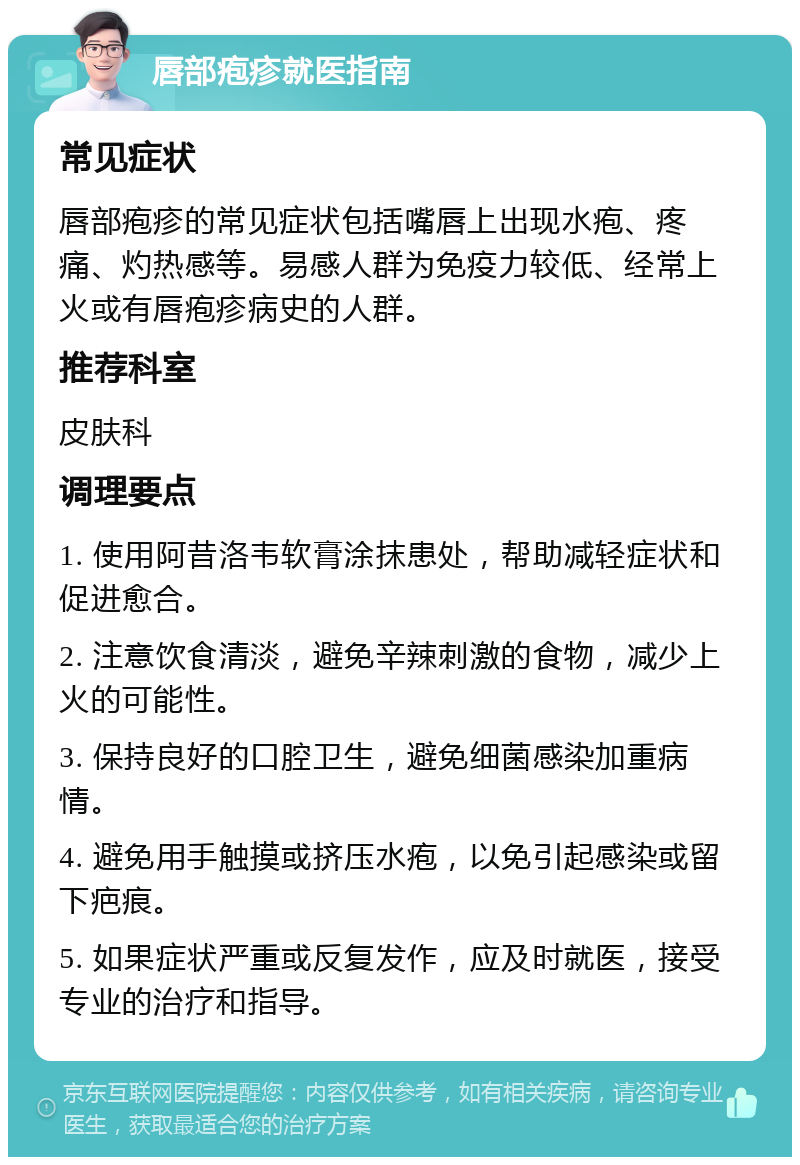 唇部疱疹就医指南 常见症状 唇部疱疹的常见症状包括嘴唇上出现水疱、疼痛、灼热感等。易感人群为免疫力较低、经常上火或有唇疱疹病史的人群。 推荐科室 皮肤科 调理要点 1. 使用阿昔洛韦软膏涂抹患处，帮助减轻症状和促进愈合。 2. 注意饮食清淡，避免辛辣刺激的食物，减少上火的可能性。 3. 保持良好的口腔卫生，避免细菌感染加重病情。 4. 避免用手触摸或挤压水疱，以免引起感染或留下疤痕。 5. 如果症状严重或反复发作，应及时就医，接受专业的治疗和指导。