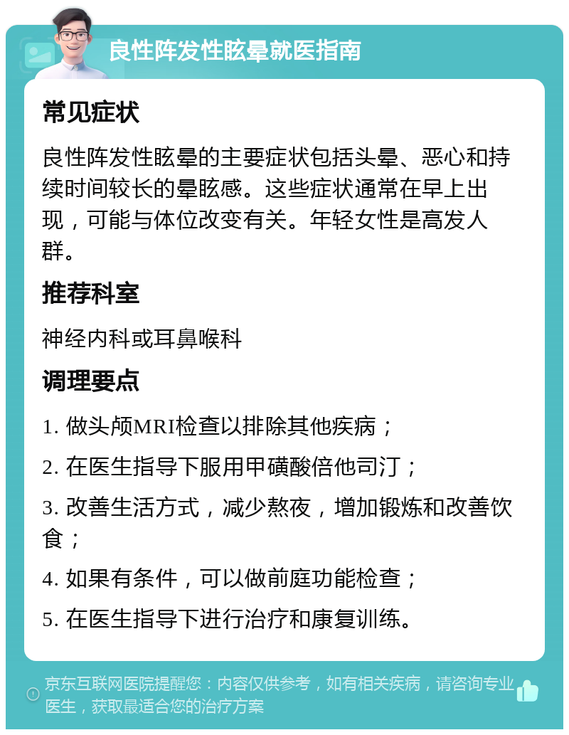 良性阵发性眩晕就医指南 常见症状 良性阵发性眩晕的主要症状包括头晕、恶心和持续时间较长的晕眩感。这些症状通常在早上出现，可能与体位改变有关。年轻女性是高发人群。 推荐科室 神经内科或耳鼻喉科 调理要点 1. 做头颅MRI检查以排除其他疾病； 2. 在医生指导下服用甲磺酸倍他司汀； 3. 改善生活方式，减少熬夜，增加锻炼和改善饮食； 4. 如果有条件，可以做前庭功能检查； 5. 在医生指导下进行治疗和康复训练。