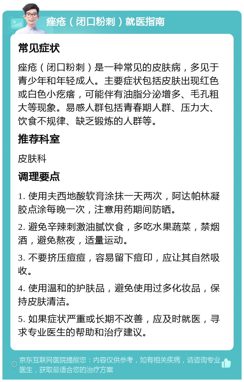 痤疮（闭口粉刺）就医指南 常见症状 痤疮（闭口粉刺）是一种常见的皮肤病，多见于青少年和年轻成人。主要症状包括皮肤出现红色或白色小疙瘩，可能伴有油脂分泌增多、毛孔粗大等现象。易感人群包括青春期人群、压力大、饮食不规律、缺乏锻炼的人群等。 推荐科室 皮肤科 调理要点 1. 使用夫西地酸软膏涂抹一天两次，阿达帕林凝胶点涂每晚一次，注意用药期间防晒。 2. 避免辛辣刺激油腻饮食，多吃水果蔬菜，禁烟酒，避免熬夜，适量运动。 3. 不要挤压痘痘，容易留下痘印，应让其自然吸收。 4. 使用温和的护肤品，避免使用过多化妆品，保持皮肤清洁。 5. 如果症状严重或长期不改善，应及时就医，寻求专业医生的帮助和治疗建议。