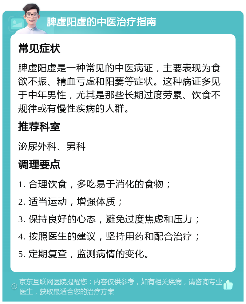 脾虚阳虚的中医治疗指南 常见症状 脾虚阳虚是一种常见的中医病证，主要表现为食欲不振、精血亏虚和阳萎等症状。这种病证多见于中年男性，尤其是那些长期过度劳累、饮食不规律或有慢性疾病的人群。 推荐科室 泌尿外科、男科 调理要点 1. 合理饮食，多吃易于消化的食物； 2. 适当运动，增强体质； 3. 保持良好的心态，避免过度焦虑和压力； 4. 按照医生的建议，坚持用药和配合治疗； 5. 定期复查，监测病情的变化。