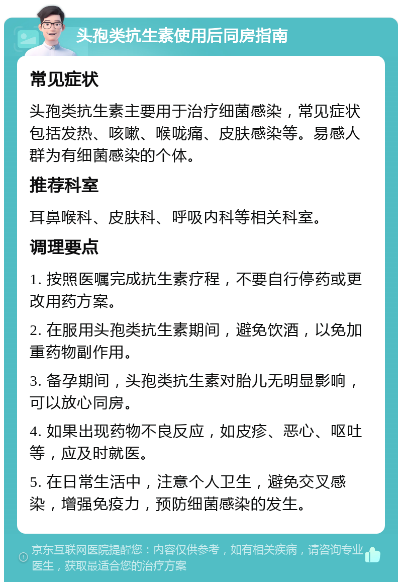 头孢类抗生素使用后同房指南 常见症状 头孢类抗生素主要用于治疗细菌感染，常见症状包括发热、咳嗽、喉咙痛、皮肤感染等。易感人群为有细菌感染的个体。 推荐科室 耳鼻喉科、皮肤科、呼吸内科等相关科室。 调理要点 1. 按照医嘱完成抗生素疗程，不要自行停药或更改用药方案。 2. 在服用头孢类抗生素期间，避免饮酒，以免加重药物副作用。 3. 备孕期间，头孢类抗生素对胎儿无明显影响，可以放心同房。 4. 如果出现药物不良反应，如皮疹、恶心、呕吐等，应及时就医。 5. 在日常生活中，注意个人卫生，避免交叉感染，增强免疫力，预防细菌感染的发生。