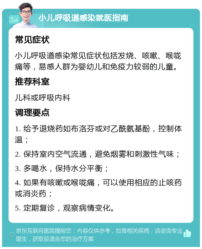 小儿呼吸道感染就医指南 常见症状 小儿呼吸道感染常见症状包括发烧、咳嗽、喉咙痛等，易感人群为婴幼儿和免疫力较弱的儿童。 推荐科室 儿科或呼吸内科 调理要点 1. 给予退烧药如布洛芬或对乙酰氨基酚，控制体温； 2. 保持室内空气流通，避免烟雾和刺激性气味； 3. 多喝水，保持水分平衡； 4. 如果有咳嗽或喉咙痛，可以使用相应的止咳药或消炎药； 5. 定期复诊，观察病情变化。