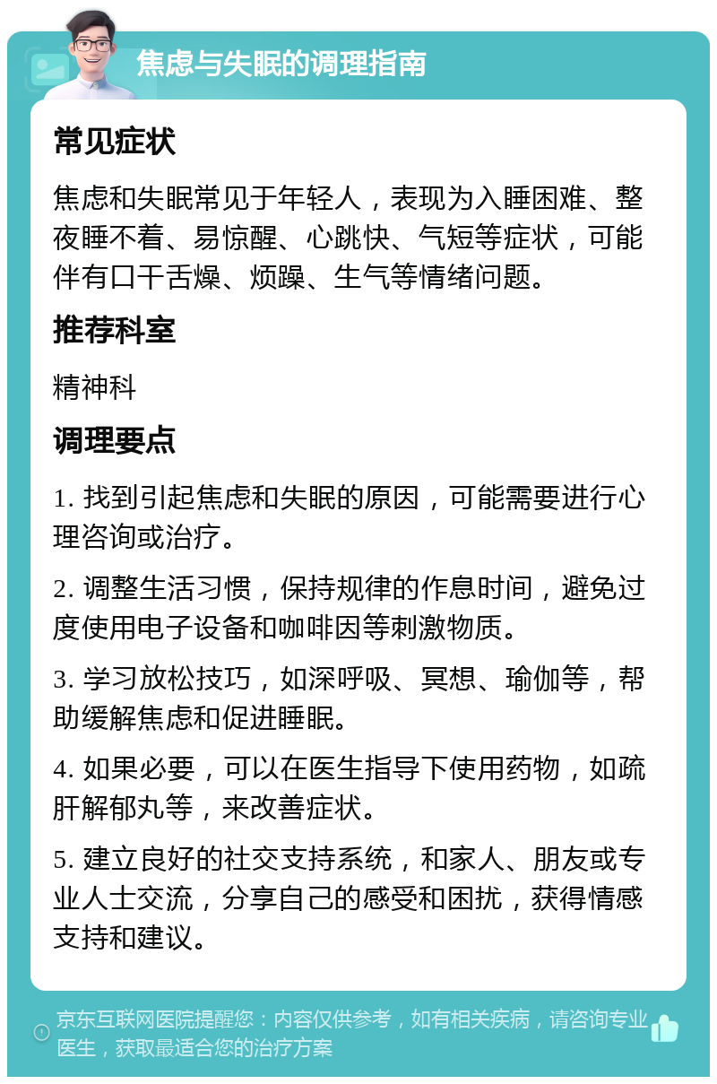 焦虑与失眠的调理指南 常见症状 焦虑和失眠常见于年轻人，表现为入睡困难、整夜睡不着、易惊醒、心跳快、气短等症状，可能伴有口干舌燥、烦躁、生气等情绪问题。 推荐科室 精神科 调理要点 1. 找到引起焦虑和失眠的原因，可能需要进行心理咨询或治疗。 2. 调整生活习惯，保持规律的作息时间，避免过度使用电子设备和咖啡因等刺激物质。 3. 学习放松技巧，如深呼吸、冥想、瑜伽等，帮助缓解焦虑和促进睡眠。 4. 如果必要，可以在医生指导下使用药物，如疏肝解郁丸等，来改善症状。 5. 建立良好的社交支持系统，和家人、朋友或专业人士交流，分享自己的感受和困扰，获得情感支持和建议。