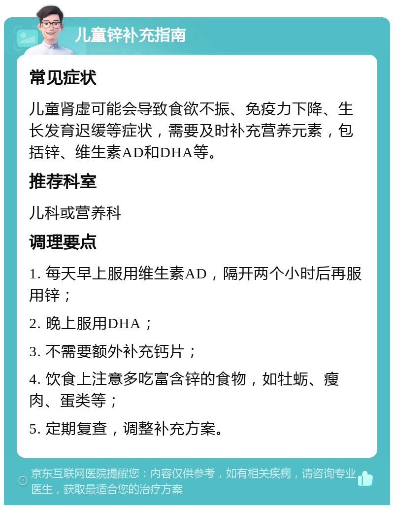 儿童锌补充指南 常见症状 儿童肾虚可能会导致食欲不振、免疫力下降、生长发育迟缓等症状，需要及时补充营养元素，包括锌、维生素AD和DHA等。 推荐科室 儿科或营养科 调理要点 1. 每天早上服用维生素AD，隔开两个小时后再服用锌； 2. 晚上服用DHA； 3. 不需要额外补充钙片； 4. 饮食上注意多吃富含锌的食物，如牡蛎、瘦肉、蛋类等； 5. 定期复查，调整补充方案。