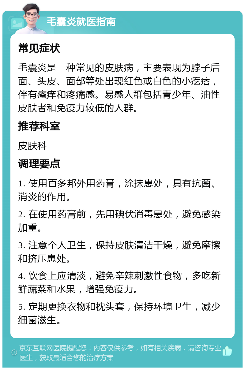 毛囊炎就医指南 常见症状 毛囊炎是一种常见的皮肤病，主要表现为脖子后面、头皮、面部等处出现红色或白色的小疙瘩，伴有瘙痒和疼痛感。易感人群包括青少年、油性皮肤者和免疫力较低的人群。 推荐科室 皮肤科 调理要点 1. 使用百多邦外用药膏，涂抹患处，具有抗菌、消炎的作用。 2. 在使用药膏前，先用碘伏消毒患处，避免感染加重。 3. 注意个人卫生，保持皮肤清洁干燥，避免摩擦和挤压患处。 4. 饮食上应清淡，避免辛辣刺激性食物，多吃新鲜蔬菜和水果，增强免疫力。 5. 定期更换衣物和枕头套，保持环境卫生，减少细菌滋生。