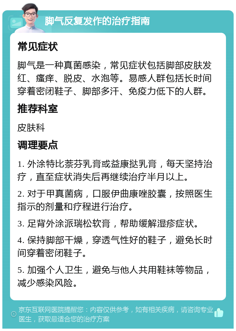 脚气反复发作的治疗指南 常见症状 脚气是一种真菌感染，常见症状包括脚部皮肤发红、瘙痒、脱皮、水泡等。易感人群包括长时间穿着密闭鞋子、脚部多汗、免疫力低下的人群。 推荐科室 皮肤科 调理要点 1. 外涂特比萘芬乳膏或益康挞乳膏，每天坚持治疗，直至症状消失后再继续治疗半月以上。 2. 对于甲真菌病，口服伊曲康唑胶囊，按照医生指示的剂量和疗程进行治疗。 3. 足背外涂派瑞松软膏，帮助缓解湿疹症状。 4. 保持脚部干燥，穿透气性好的鞋子，避免长时间穿着密闭鞋子。 5. 加强个人卫生，避免与他人共用鞋袜等物品，减少感染风险。