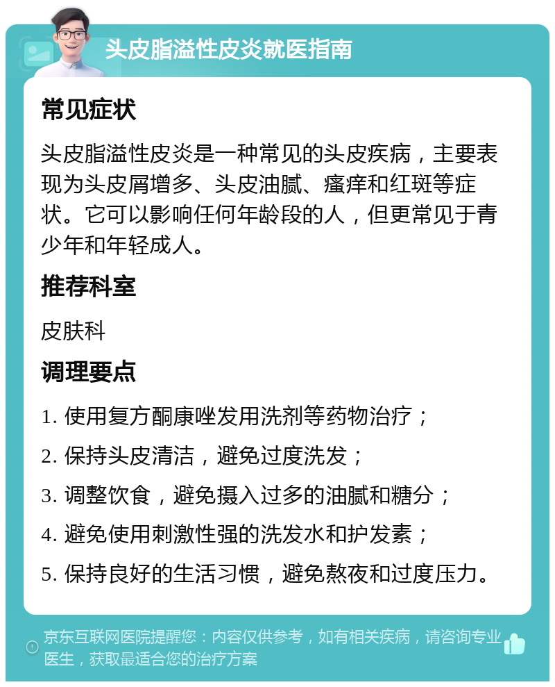 头皮脂溢性皮炎就医指南 常见症状 头皮脂溢性皮炎是一种常见的头皮疾病，主要表现为头皮屑增多、头皮油腻、瘙痒和红斑等症状。它可以影响任何年龄段的人，但更常见于青少年和年轻成人。 推荐科室 皮肤科 调理要点 1. 使用复方酮康唑发用洗剂等药物治疗； 2. 保持头皮清洁，避免过度洗发； 3. 调整饮食，避免摄入过多的油腻和糖分； 4. 避免使用刺激性强的洗发水和护发素； 5. 保持良好的生活习惯，避免熬夜和过度压力。