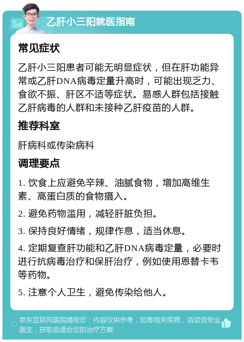 乙肝小三阳就医指南 常见症状 乙肝小三阳患者可能无明显症状，但在肝功能异常或乙肝DNA病毒定量升高时，可能出现乏力、食欲不振、肝区不适等症状。易感人群包括接触乙肝病毒的人群和未接种乙肝疫苗的人群。 推荐科室 肝病科或传染病科 调理要点 1. 饮食上应避免辛辣、油腻食物，增加高维生素、高蛋白质的食物摄入。 2. 避免药物滥用，减轻肝脏负担。 3. 保持良好情绪，规律作息，适当休息。 4. 定期复查肝功能和乙肝DNA病毒定量，必要时进行抗病毒治疗和保肝治疗，例如使用恩替卡韦等药物。 5. 注意个人卫生，避免传染给他人。