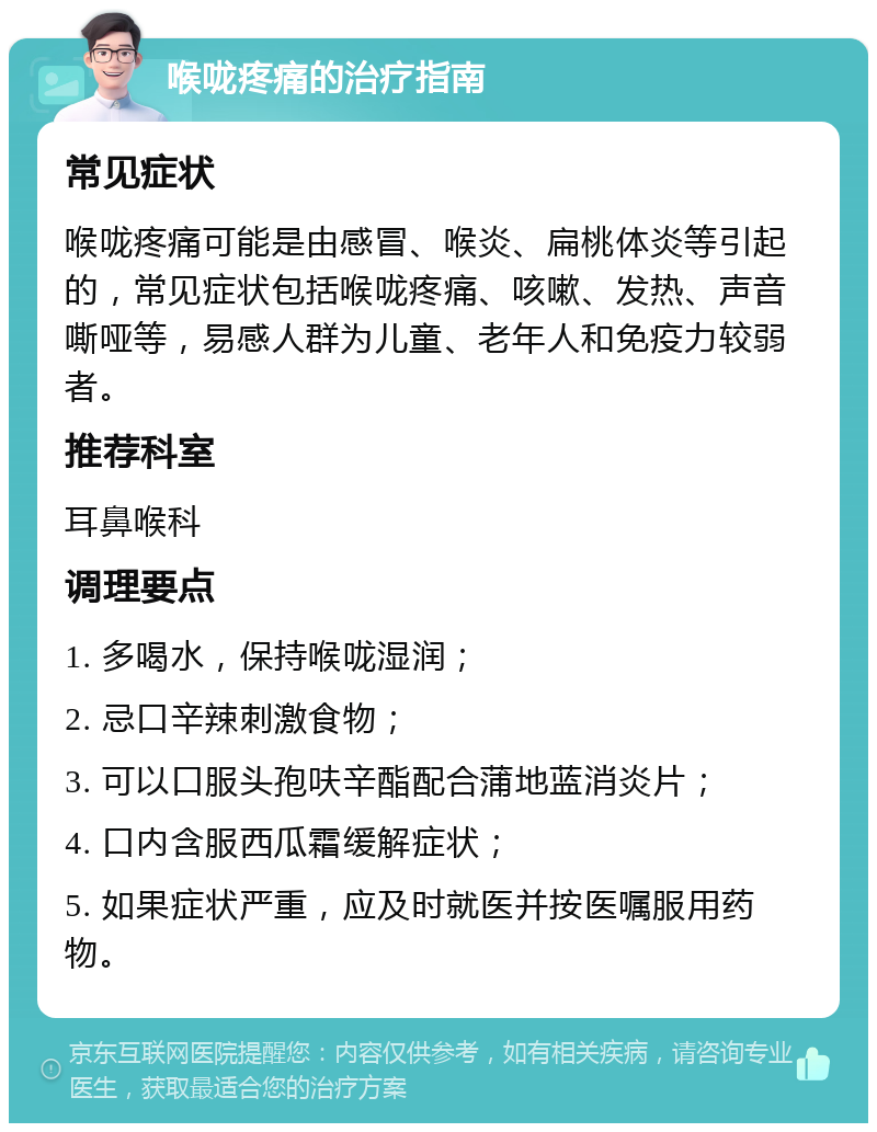 喉咙疼痛的治疗指南 常见症状 喉咙疼痛可能是由感冒、喉炎、扁桃体炎等引起的，常见症状包括喉咙疼痛、咳嗽、发热、声音嘶哑等，易感人群为儿童、老年人和免疫力较弱者。 推荐科室 耳鼻喉科 调理要点 1. 多喝水，保持喉咙湿润； 2. 忌口辛辣刺激食物； 3. 可以口服头孢呋辛酯配合蒲地蓝消炎片； 4. 口内含服西瓜霜缓解症状； 5. 如果症状严重，应及时就医并按医嘱服用药物。