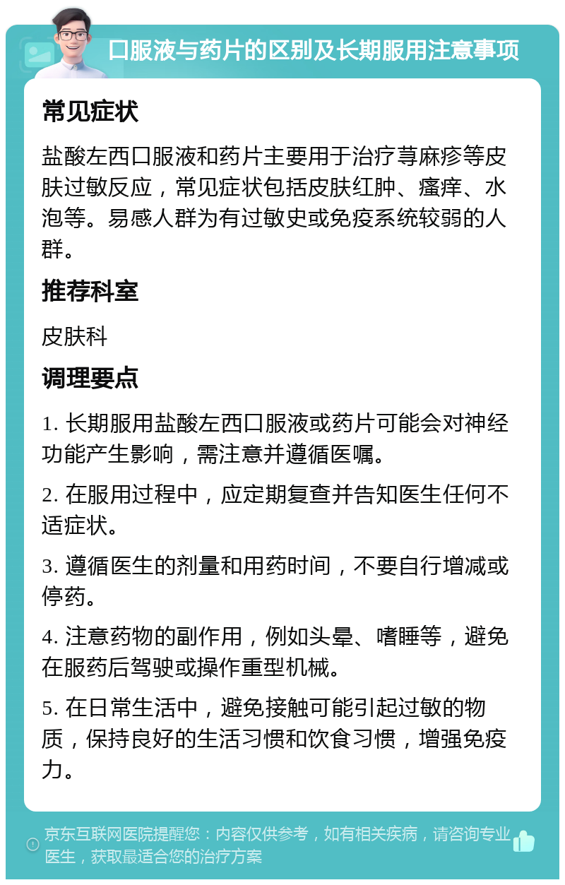 口服液与药片的区别及长期服用注意事项 常见症状 盐酸左西口服液和药片主要用于治疗荨麻疹等皮肤过敏反应，常见症状包括皮肤红肿、瘙痒、水泡等。易感人群为有过敏史或免疫系统较弱的人群。 推荐科室 皮肤科 调理要点 1. 长期服用盐酸左西口服液或药片可能会对神经功能产生影响，需注意并遵循医嘱。 2. 在服用过程中，应定期复查并告知医生任何不适症状。 3. 遵循医生的剂量和用药时间，不要自行增减或停药。 4. 注意药物的副作用，例如头晕、嗜睡等，避免在服药后驾驶或操作重型机械。 5. 在日常生活中，避免接触可能引起过敏的物质，保持良好的生活习惯和饮食习惯，增强免疫力。