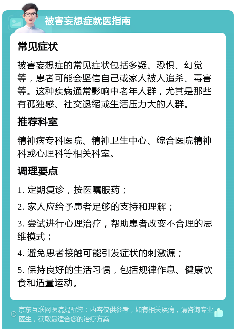 被害妄想症就医指南 常见症状 被害妄想症的常见症状包括多疑、恐惧、幻觉等，患者可能会坚信自己或家人被人追杀、毒害等。这种疾病通常影响中老年人群，尤其是那些有孤独感、社交退缩或生活压力大的人群。 推荐科室 精神病专科医院、精神卫生中心、综合医院精神科或心理科等相关科室。 调理要点 1. 定期复诊，按医嘱服药； 2. 家人应给予患者足够的支持和理解； 3. 尝试进行心理治疗，帮助患者改变不合理的思维模式； 4. 避免患者接触可能引发症状的刺激源； 5. 保持良好的生活习惯，包括规律作息、健康饮食和适量运动。