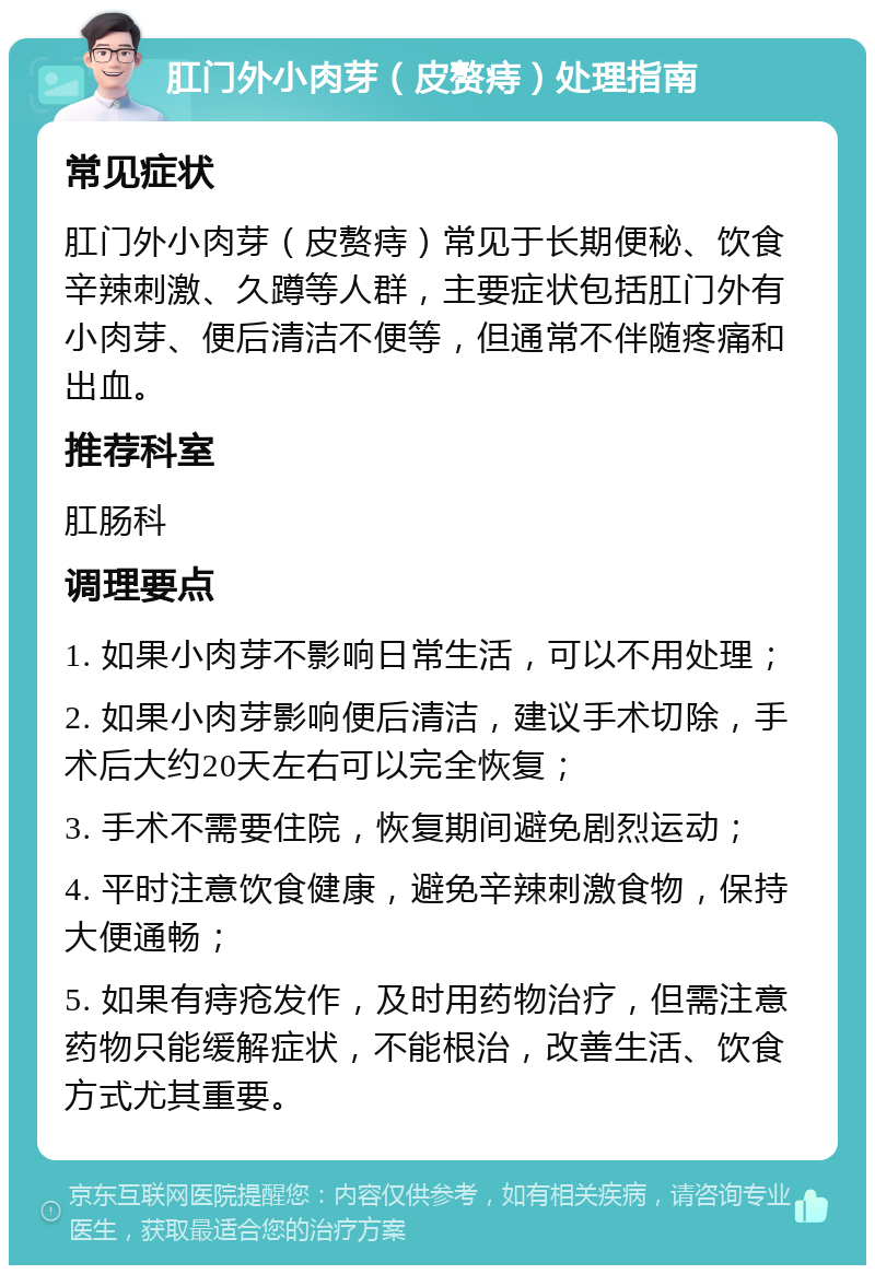 肛门外小肉芽（皮赘痔）处理指南 常见症状 肛门外小肉芽（皮赘痔）常见于长期便秘、饮食辛辣刺激、久蹲等人群，主要症状包括肛门外有小肉芽、便后清洁不便等，但通常不伴随疼痛和出血。 推荐科室 肛肠科 调理要点 1. 如果小肉芽不影响日常生活，可以不用处理； 2. 如果小肉芽影响便后清洁，建议手术切除，手术后大约20天左右可以完全恢复； 3. 手术不需要住院，恢复期间避免剧烈运动； 4. 平时注意饮食健康，避免辛辣刺激食物，保持大便通畅； 5. 如果有痔疮发作，及时用药物治疗，但需注意药物只能缓解症状，不能根治，改善生活、饮食方式尤其重要。