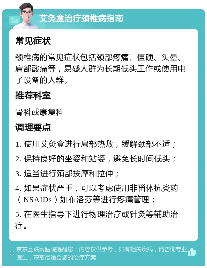 艾灸盒治疗颈椎病指南 常见症状 颈椎病的常见症状包括颈部疼痛、僵硬、头晕、肩部酸痛等，易感人群为长期低头工作或使用电子设备的人群。 推荐科室 骨科或康复科 调理要点 1. 使用艾灸盒进行局部热敷，缓解颈部不适； 2. 保持良好的坐姿和站姿，避免长时间低头； 3. 适当进行颈部按摩和拉伸； 4. 如果症状严重，可以考虑使用非甾体抗炎药（NSAIDs）如布洛芬等进行疼痛管理； 5. 在医生指导下进行物理治疗或针灸等辅助治疗。