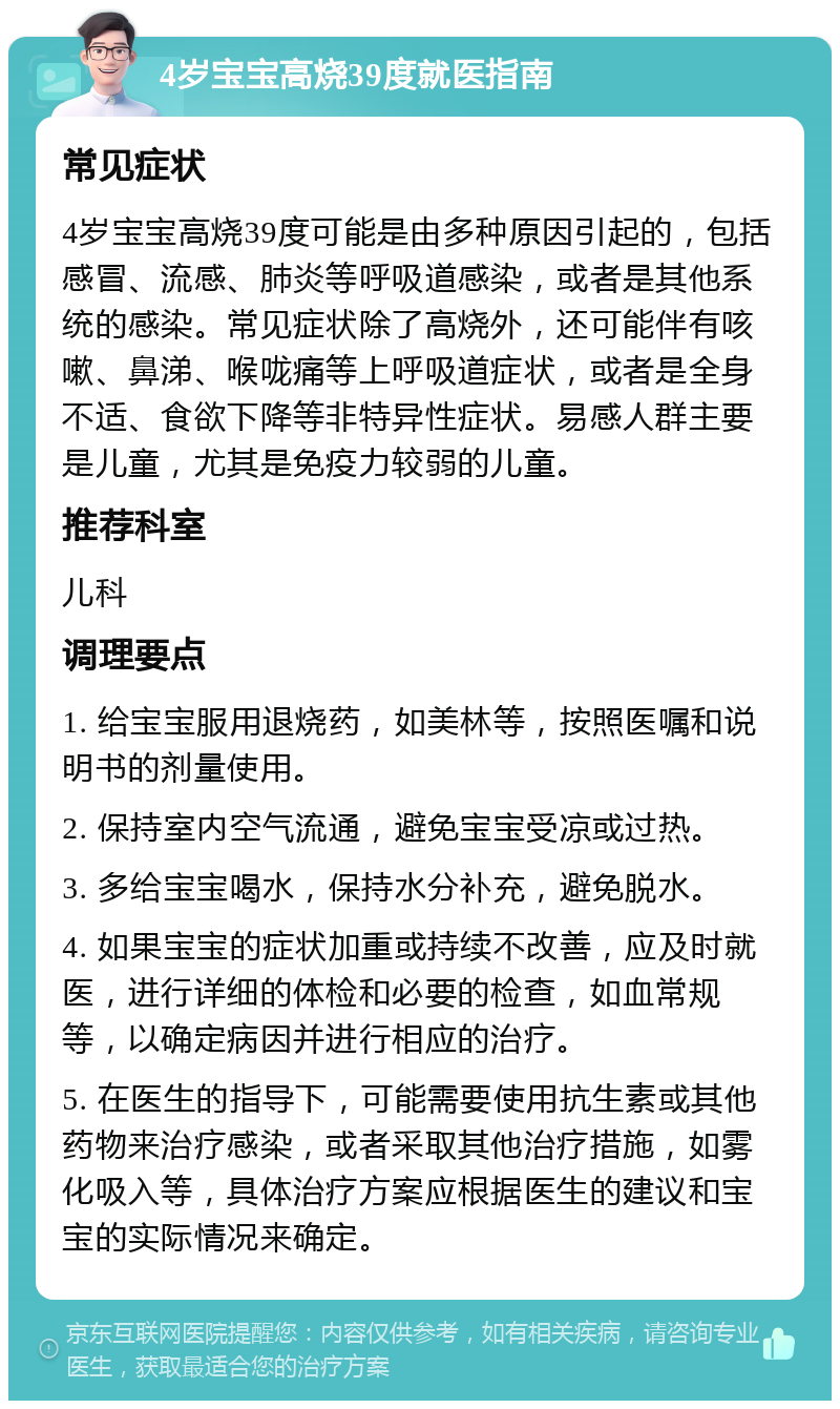 4岁宝宝高烧39度就医指南 常见症状 4岁宝宝高烧39度可能是由多种原因引起的，包括感冒、流感、肺炎等呼吸道感染，或者是其他系统的感染。常见症状除了高烧外，还可能伴有咳嗽、鼻涕、喉咙痛等上呼吸道症状，或者是全身不适、食欲下降等非特异性症状。易感人群主要是儿童，尤其是免疫力较弱的儿童。 推荐科室 儿科 调理要点 1. 给宝宝服用退烧药，如美林等，按照医嘱和说明书的剂量使用。 2. 保持室内空气流通，避免宝宝受凉或过热。 3. 多给宝宝喝水，保持水分补充，避免脱水。 4. 如果宝宝的症状加重或持续不改善，应及时就医，进行详细的体检和必要的检查，如血常规等，以确定病因并进行相应的治疗。 5. 在医生的指导下，可能需要使用抗生素或其他药物来治疗感染，或者采取其他治疗措施，如雾化吸入等，具体治疗方案应根据医生的建议和宝宝的实际情况来确定。