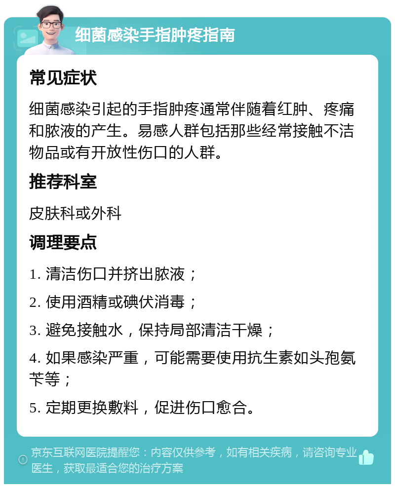 细菌感染手指肿疼指南 常见症状 细菌感染引起的手指肿疼通常伴随着红肿、疼痛和脓液的产生。易感人群包括那些经常接触不洁物品或有开放性伤口的人群。 推荐科室 皮肤科或外科 调理要点 1. 清洁伤口并挤出脓液； 2. 使用酒精或碘伏消毒； 3. 避免接触水，保持局部清洁干燥； 4. 如果感染严重，可能需要使用抗生素如头孢氨苄等； 5. 定期更换敷料，促进伤口愈合。