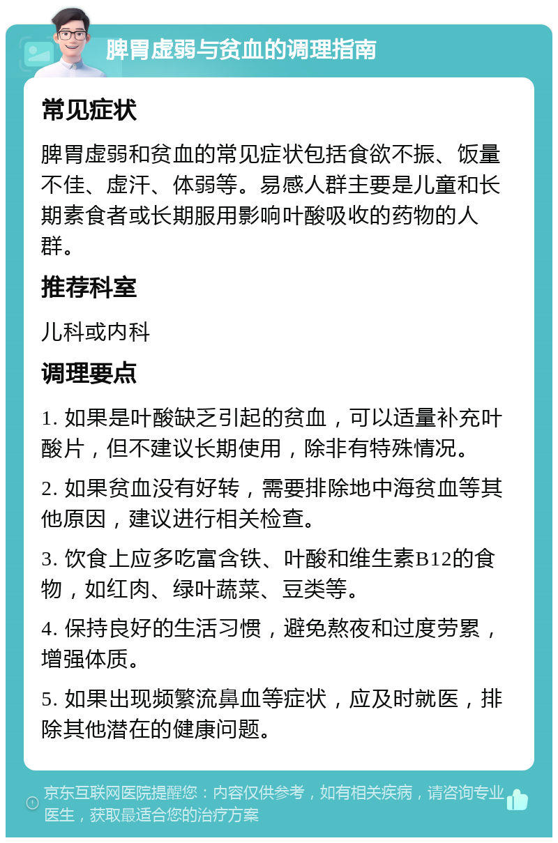 脾胃虚弱与贫血的调理指南 常见症状 脾胃虚弱和贫血的常见症状包括食欲不振、饭量不佳、虚汗、体弱等。易感人群主要是儿童和长期素食者或长期服用影响叶酸吸收的药物的人群。 推荐科室 儿科或内科 调理要点 1. 如果是叶酸缺乏引起的贫血，可以适量补充叶酸片，但不建议长期使用，除非有特殊情况。 2. 如果贫血没有好转，需要排除地中海贫血等其他原因，建议进行相关检查。 3. 饮食上应多吃富含铁、叶酸和维生素B12的食物，如红肉、绿叶蔬菜、豆类等。 4. 保持良好的生活习惯，避免熬夜和过度劳累，增强体质。 5. 如果出现频繁流鼻血等症状，应及时就医，排除其他潜在的健康问题。