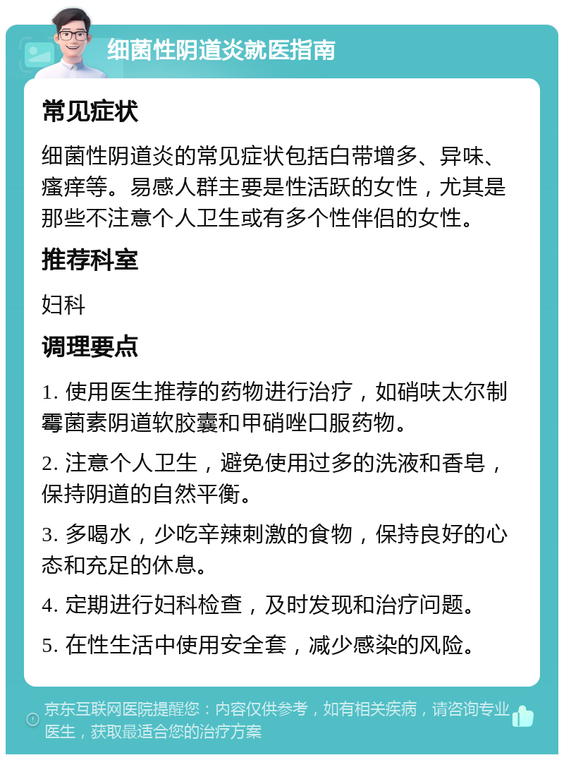 细菌性阴道炎就医指南 常见症状 细菌性阴道炎的常见症状包括白带增多、异味、瘙痒等。易感人群主要是性活跃的女性，尤其是那些不注意个人卫生或有多个性伴侣的女性。 推荐科室 妇科 调理要点 1. 使用医生推荐的药物进行治疗，如硝呋太尔制霉菌素阴道软胶囊和甲硝唑口服药物。 2. 注意个人卫生，避免使用过多的洗液和香皂，保持阴道的自然平衡。 3. 多喝水，少吃辛辣刺激的食物，保持良好的心态和充足的休息。 4. 定期进行妇科检查，及时发现和治疗问题。 5. 在性生活中使用安全套，减少感染的风险。