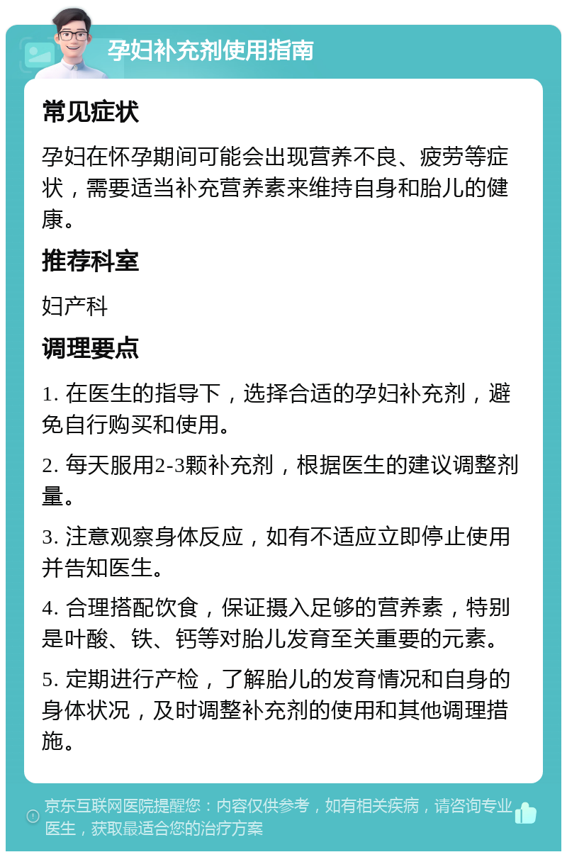 孕妇补充剂使用指南 常见症状 孕妇在怀孕期间可能会出现营养不良、疲劳等症状，需要适当补充营养素来维持自身和胎儿的健康。 推荐科室 妇产科 调理要点 1. 在医生的指导下，选择合适的孕妇补充剂，避免自行购买和使用。 2. 每天服用2-3颗补充剂，根据医生的建议调整剂量。 3. 注意观察身体反应，如有不适应立即停止使用并告知医生。 4. 合理搭配饮食，保证摄入足够的营养素，特别是叶酸、铁、钙等对胎儿发育至关重要的元素。 5. 定期进行产检，了解胎儿的发育情况和自身的身体状况，及时调整补充剂的使用和其他调理措施。