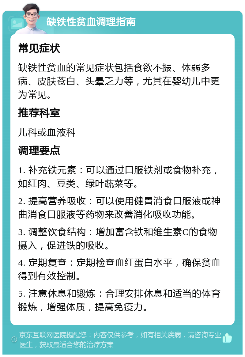 缺铁性贫血调理指南 常见症状 缺铁性贫血的常见症状包括食欲不振、体弱多病、皮肤苍白、头晕乏力等，尤其在婴幼儿中更为常见。 推荐科室 儿科或血液科 调理要点 1. 补充铁元素：可以通过口服铁剂或食物补充，如红肉、豆类、绿叶蔬菜等。 2. 提高营养吸收：可以使用健胃消食口服液或神曲消食口服液等药物来改善消化吸收功能。 3. 调整饮食结构：增加富含铁和维生素C的食物摄入，促进铁的吸收。 4. 定期复查：定期检查血红蛋白水平，确保贫血得到有效控制。 5. 注意休息和锻炼：合理安排休息和适当的体育锻炼，增强体质，提高免疫力。