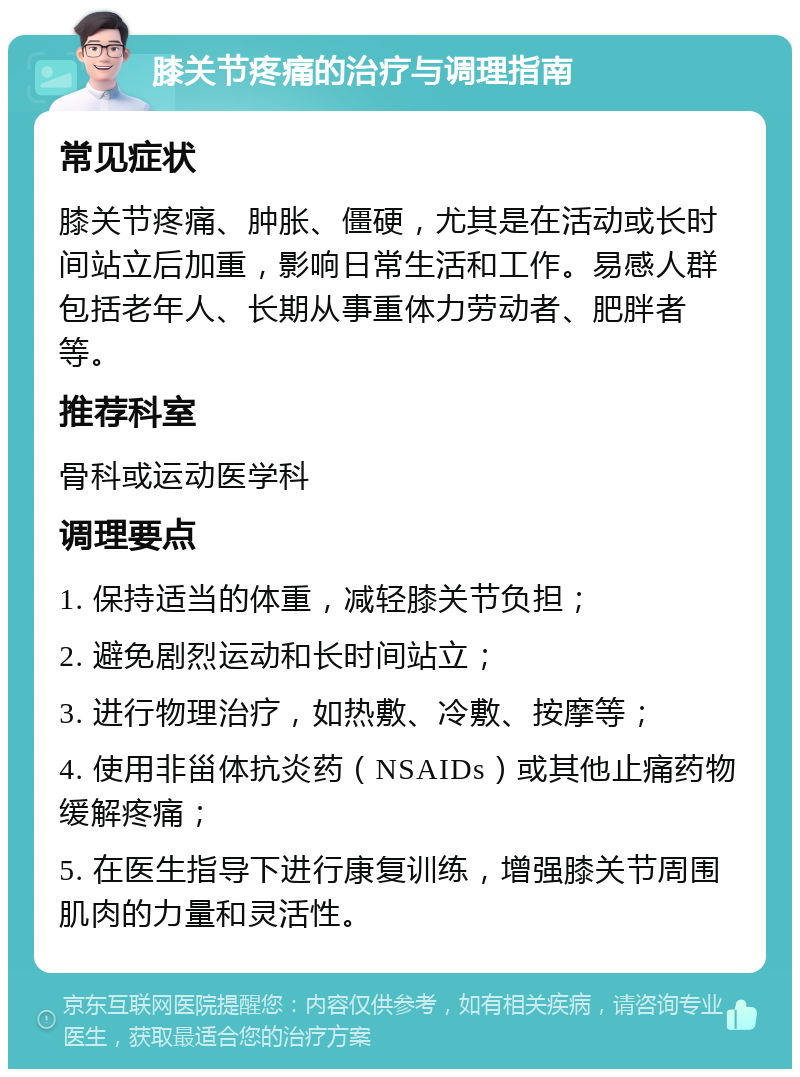 膝关节疼痛的治疗与调理指南 常见症状 膝关节疼痛、肿胀、僵硬，尤其是在活动或长时间站立后加重，影响日常生活和工作。易感人群包括老年人、长期从事重体力劳动者、肥胖者等。 推荐科室 骨科或运动医学科 调理要点 1. 保持适当的体重，减轻膝关节负担； 2. 避免剧烈运动和长时间站立； 3. 进行物理治疗，如热敷、冷敷、按摩等； 4. 使用非甾体抗炎药（NSAIDs）或其他止痛药物缓解疼痛； 5. 在医生指导下进行康复训练，增强膝关节周围肌肉的力量和灵活性。