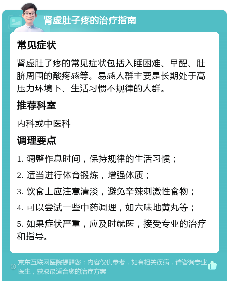 肾虚肚子疼的治疗指南 常见症状 肾虚肚子疼的常见症状包括入睡困难、早醒、肚脐周围的酸疼感等。易感人群主要是长期处于高压力环境下、生活习惯不规律的人群。 推荐科室 内科或中医科 调理要点 1. 调整作息时间，保持规律的生活习惯； 2. 适当进行体育锻炼，增强体质； 3. 饮食上应注意清淡，避免辛辣刺激性食物； 4. 可以尝试一些中药调理，如六味地黄丸等； 5. 如果症状严重，应及时就医，接受专业的治疗和指导。