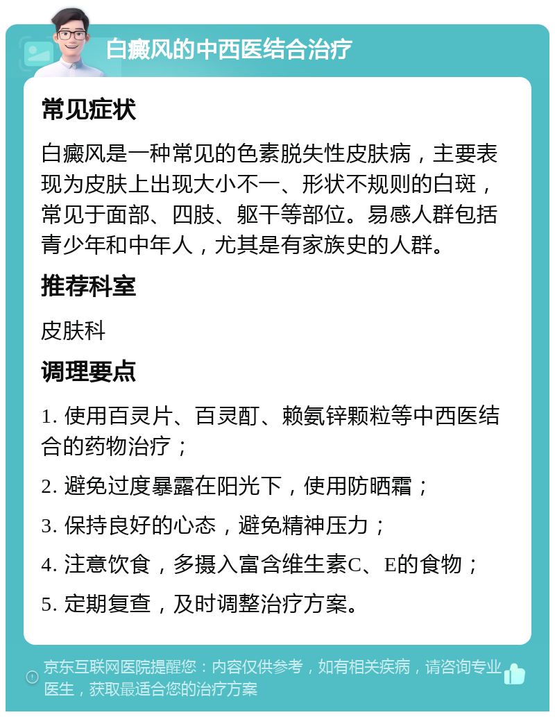 白癜风的中西医结合治疗 常见症状 白癜风是一种常见的色素脱失性皮肤病，主要表现为皮肤上出现大小不一、形状不规则的白斑，常见于面部、四肢、躯干等部位。易感人群包括青少年和中年人，尤其是有家族史的人群。 推荐科室 皮肤科 调理要点 1. 使用百灵片、百灵酊、赖氨锌颗粒等中西医结合的药物治疗； 2. 避免过度暴露在阳光下，使用防晒霜； 3. 保持良好的心态，避免精神压力； 4. 注意饮食，多摄入富含维生素C、E的食物； 5. 定期复查，及时调整治疗方案。