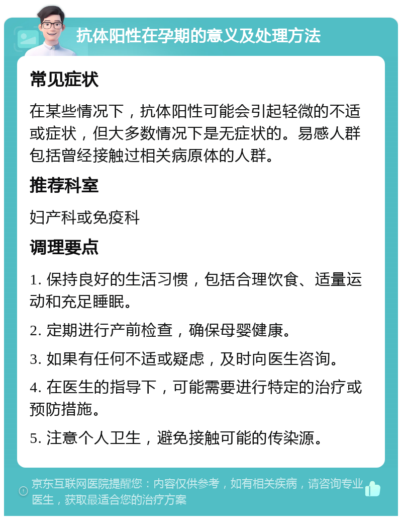 抗体阳性在孕期的意义及处理方法 常见症状 在某些情况下，抗体阳性可能会引起轻微的不适或症状，但大多数情况下是无症状的。易感人群包括曾经接触过相关病原体的人群。 推荐科室 妇产科或免疫科 调理要点 1. 保持良好的生活习惯，包括合理饮食、适量运动和充足睡眠。 2. 定期进行产前检查，确保母婴健康。 3. 如果有任何不适或疑虑，及时向医生咨询。 4. 在医生的指导下，可能需要进行特定的治疗或预防措施。 5. 注意个人卫生，避免接触可能的传染源。