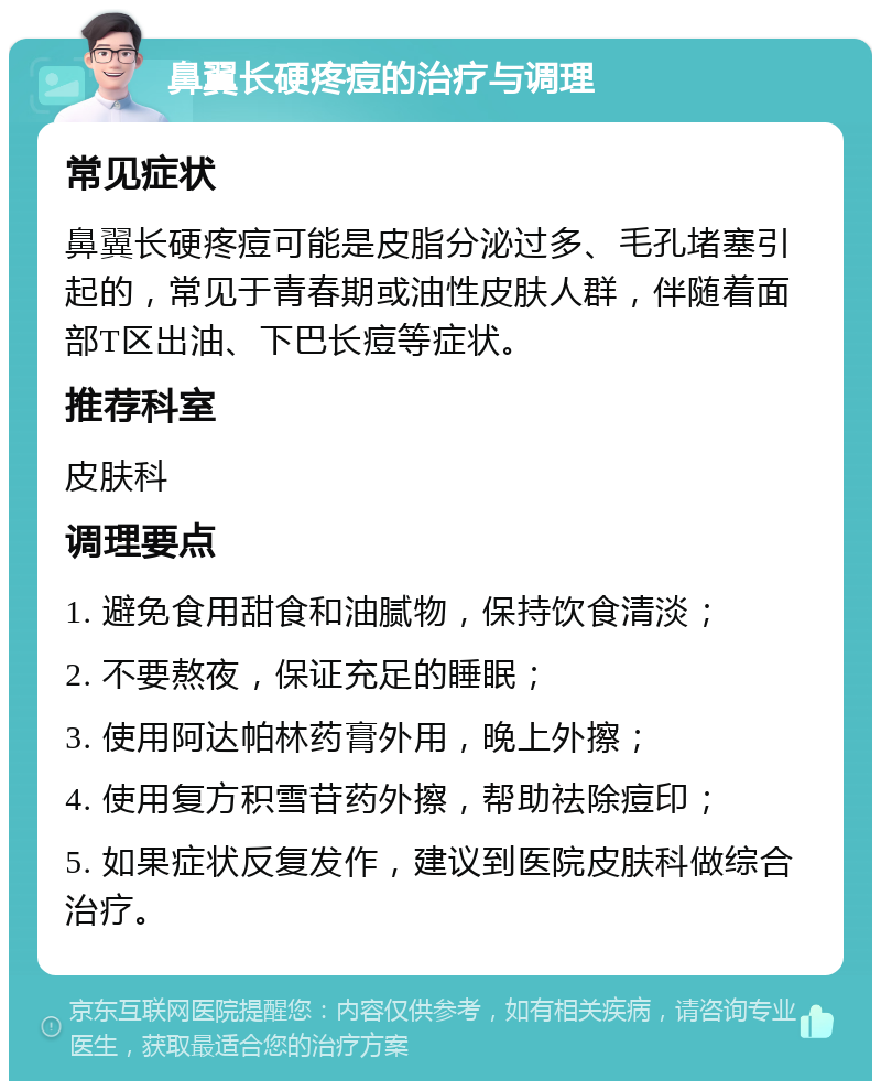 鼻翼长硬疼痘的治疗与调理 常见症状 鼻翼长硬疼痘可能是皮脂分泌过多、毛孔堵塞引起的，常见于青春期或油性皮肤人群，伴随着面部T区出油、下巴长痘等症状。 推荐科室 皮肤科 调理要点 1. 避免食用甜食和油腻物，保持饮食清淡； 2. 不要熬夜，保证充足的睡眠； 3. 使用阿达帕林药膏外用，晚上外擦； 4. 使用复方积雪苷药外擦，帮助祛除痘印； 5. 如果症状反复发作，建议到医院皮肤科做综合治疗。