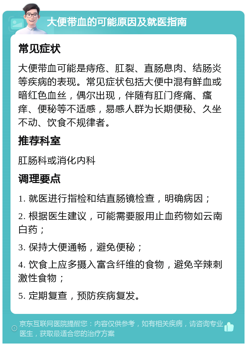 大便带血的可能原因及就医指南 常见症状 大便带血可能是痔疮、肛裂、直肠息肉、结肠炎等疾病的表现。常见症状包括大便中混有鲜血或暗红色血丝，偶尔出现，伴随有肛门疼痛、瘙痒、便秘等不适感，易感人群为长期便秘、久坐不动、饮食不规律者。 推荐科室 肛肠科或消化内科 调理要点 1. 就医进行指检和结直肠镜检查，明确病因； 2. 根据医生建议，可能需要服用止血药物如云南白药； 3. 保持大便通畅，避免便秘； 4. 饮食上应多摄入富含纤维的食物，避免辛辣刺激性食物； 5. 定期复查，预防疾病复发。