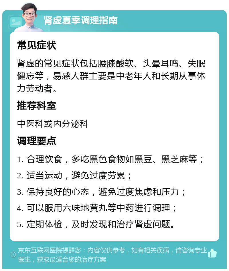 肾虚夏季调理指南 常见症状 肾虚的常见症状包括腰膝酸软、头晕耳鸣、失眠健忘等，易感人群主要是中老年人和长期从事体力劳动者。 推荐科室 中医科或内分泌科 调理要点 1. 合理饮食，多吃黑色食物如黑豆、黑芝麻等； 2. 适当运动，避免过度劳累； 3. 保持良好的心态，避免过度焦虑和压力； 4. 可以服用六味地黄丸等中药进行调理； 5. 定期体检，及时发现和治疗肾虚问题。