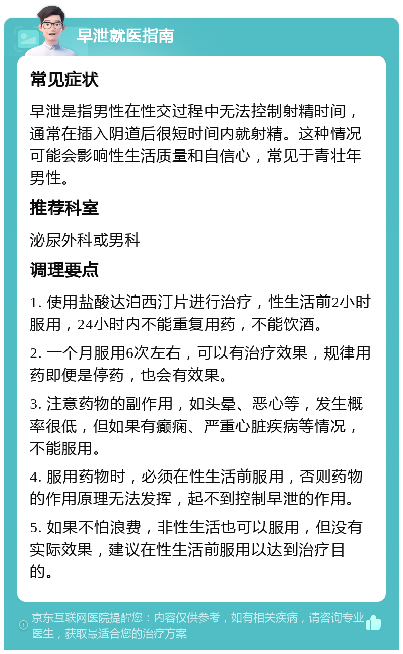 早泄就医指南 常见症状 早泄是指男性在性交过程中无法控制射精时间，通常在插入阴道后很短时间内就射精。这种情况可能会影响性生活质量和自信心，常见于青壮年男性。 推荐科室 泌尿外科或男科 调理要点 1. 使用盐酸达泊西汀片进行治疗，性生活前2小时服用，24小时内不能重复用药，不能饮酒。 2. 一个月服用6次左右，可以有治疗效果，规律用药即便是停药，也会有效果。 3. 注意药物的副作用，如头晕、恶心等，发生概率很低，但如果有癫痫、严重心脏疾病等情况，不能服用。 4. 服用药物时，必须在性生活前服用，否则药物的作用原理无法发挥，起不到控制早泄的作用。 5. 如果不怕浪费，非性生活也可以服用，但没有实际效果，建议在性生活前服用以达到治疗目的。