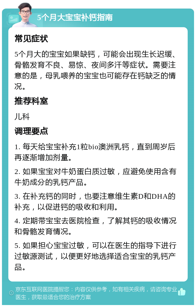 5个月大宝宝补钙指南 常见症状 5个月大的宝宝如果缺钙，可能会出现生长迟缓、骨骼发育不良、易惊、夜间多汗等症状。需要注意的是，母乳喂养的宝宝也可能存在钙缺乏的情况。 推荐科室 儿科 调理要点 1. 每天给宝宝补充1粒bio澳洲乳钙，直到周岁后再逐渐增加剂量。 2. 如果宝宝对牛奶蛋白质过敏，应避免使用含有牛奶成分的乳钙产品。 3. 在补充钙的同时，也要注意维生素D和DHA的补充，以促进钙的吸收和利用。 4. 定期带宝宝去医院检查，了解其钙的吸收情况和骨骼发育情况。 5. 如果担心宝宝过敏，可以在医生的指导下进行过敏源测试，以便更好地选择适合宝宝的乳钙产品。