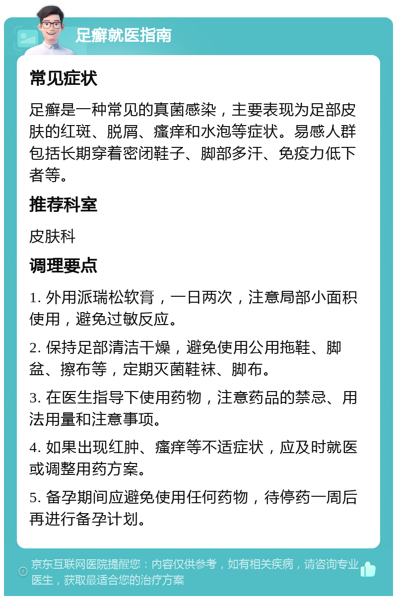 足癣就医指南 常见症状 足癣是一种常见的真菌感染，主要表现为足部皮肤的红斑、脱屑、瘙痒和水泡等症状。易感人群包括长期穿着密闭鞋子、脚部多汗、免疫力低下者等。 推荐科室 皮肤科 调理要点 1. 外用派瑞松软膏，一日两次，注意局部小面积使用，避免过敏反应。 2. 保持足部清洁干燥，避免使用公用拖鞋、脚盆、擦布等，定期灭菌鞋袜、脚布。 3. 在医生指导下使用药物，注意药品的禁忌、用法用量和注意事项。 4. 如果出现红肿、瘙痒等不适症状，应及时就医或调整用药方案。 5. 备孕期间应避免使用任何药物，待停药一周后再进行备孕计划。