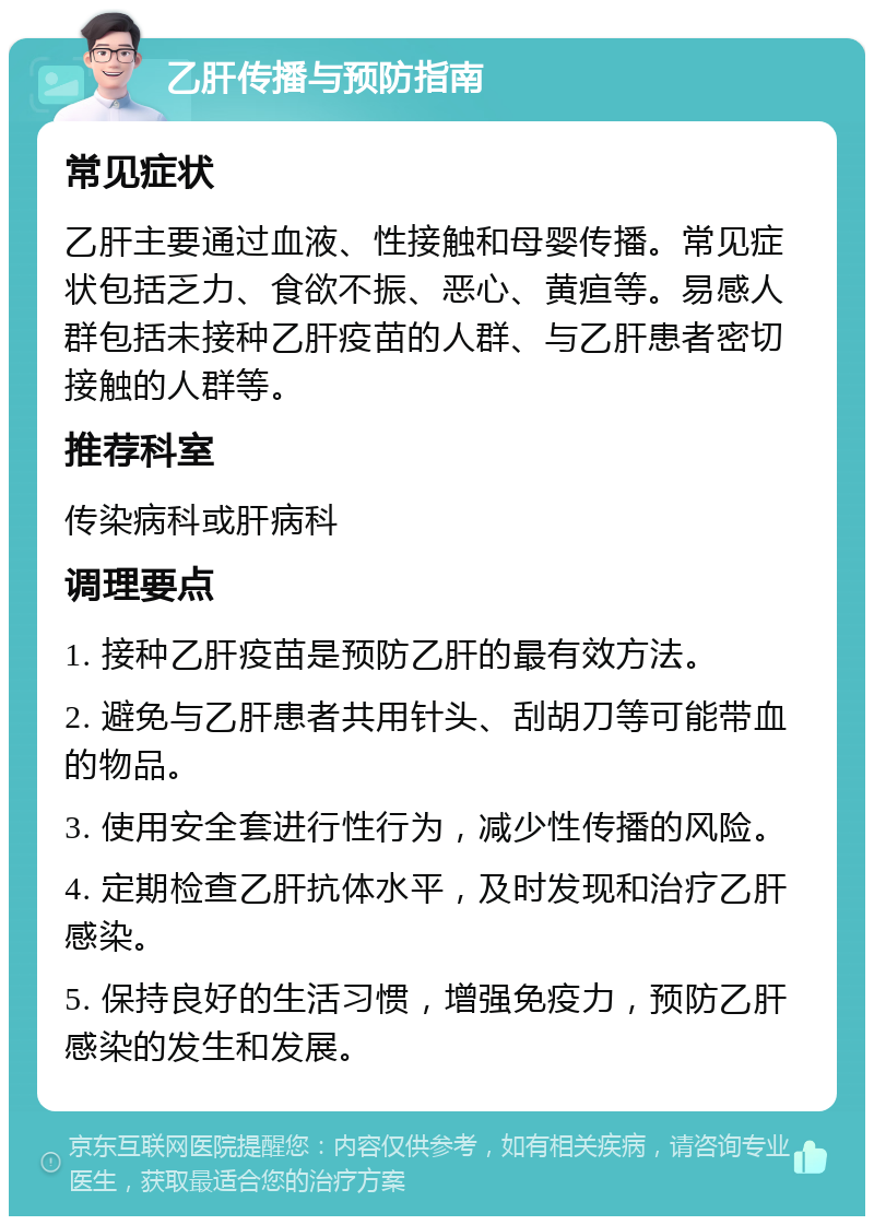 乙肝传播与预防指南 常见症状 乙肝主要通过血液、性接触和母婴传播。常见症状包括乏力、食欲不振、恶心、黄疸等。易感人群包括未接种乙肝疫苗的人群、与乙肝患者密切接触的人群等。 推荐科室 传染病科或肝病科 调理要点 1. 接种乙肝疫苗是预防乙肝的最有效方法。 2. 避免与乙肝患者共用针头、刮胡刀等可能带血的物品。 3. 使用安全套进行性行为，减少性传播的风险。 4. 定期检查乙肝抗体水平，及时发现和治疗乙肝感染。 5. 保持良好的生活习惯，增强免疫力，预防乙肝感染的发生和发展。