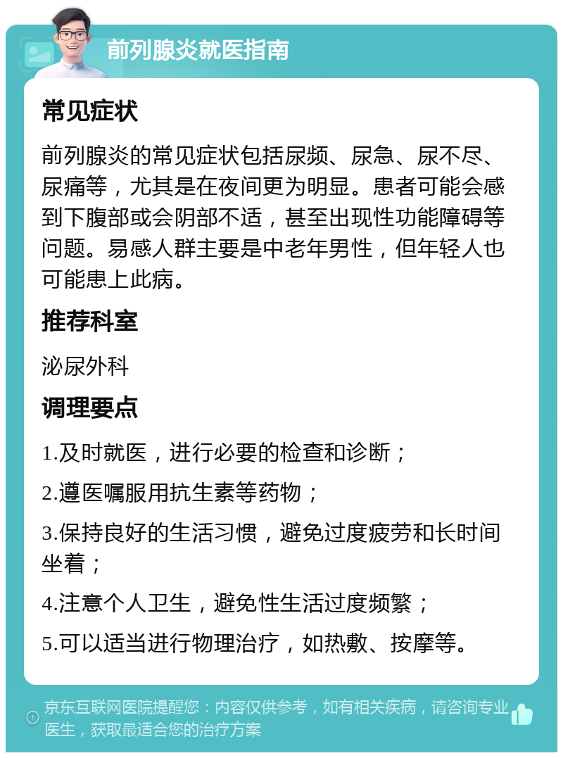 前列腺炎就医指南 常见症状 前列腺炎的常见症状包括尿频、尿急、尿不尽、尿痛等，尤其是在夜间更为明显。患者可能会感到下腹部或会阴部不适，甚至出现性功能障碍等问题。易感人群主要是中老年男性，但年轻人也可能患上此病。 推荐科室 泌尿外科 调理要点 1.及时就医，进行必要的检查和诊断； 2.遵医嘱服用抗生素等药物； 3.保持良好的生活习惯，避免过度疲劳和长时间坐着； 4.注意个人卫生，避免性生活过度频繁； 5.可以适当进行物理治疗，如热敷、按摩等。