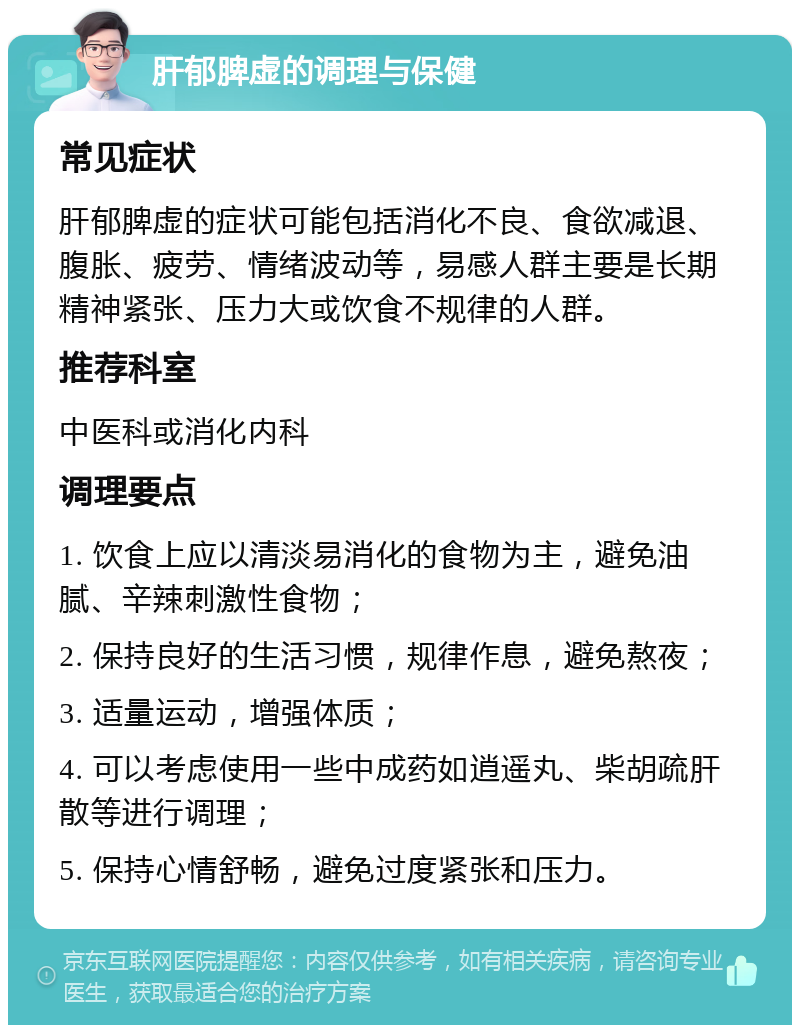 肝郁脾虚的调理与保健 常见症状 肝郁脾虚的症状可能包括消化不良、食欲减退、腹胀、疲劳、情绪波动等，易感人群主要是长期精神紧张、压力大或饮食不规律的人群。 推荐科室 中医科或消化内科 调理要点 1. 饮食上应以清淡易消化的食物为主，避免油腻、辛辣刺激性食物； 2. 保持良好的生活习惯，规律作息，避免熬夜； 3. 适量运动，增强体质； 4. 可以考虑使用一些中成药如逍遥丸、柴胡疏肝散等进行调理； 5. 保持心情舒畅，避免过度紧张和压力。