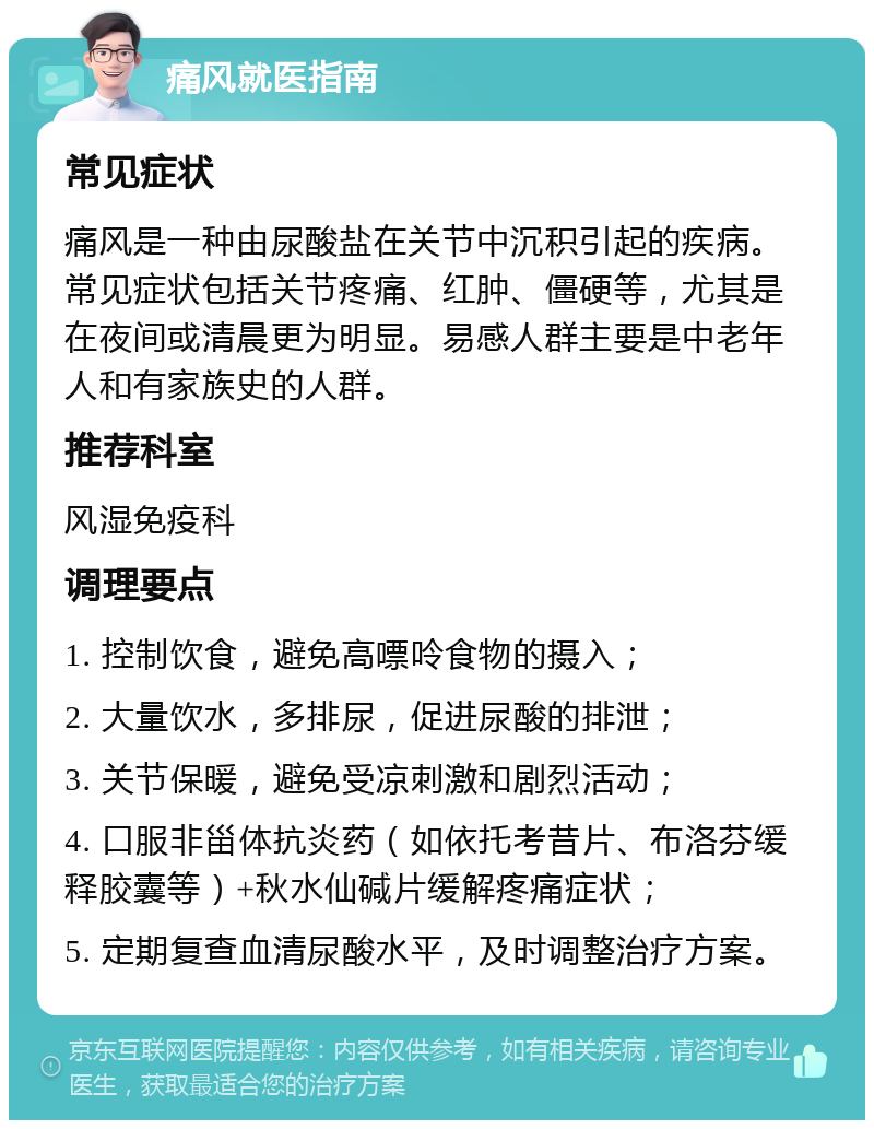 痛风就医指南 常见症状 痛风是一种由尿酸盐在关节中沉积引起的疾病。常见症状包括关节疼痛、红肿、僵硬等，尤其是在夜间或清晨更为明显。易感人群主要是中老年人和有家族史的人群。 推荐科室 风湿免疫科 调理要点 1. 控制饮食，避免高嘌呤食物的摄入； 2. 大量饮水，多排尿，促进尿酸的排泄； 3. 关节保暖，避免受凉刺激和剧烈活动； 4. 口服非甾体抗炎药（如依托考昔片、布洛芬缓释胶囊等）+秋水仙碱片缓解疼痛症状； 5. 定期复查血清尿酸水平，及时调整治疗方案。