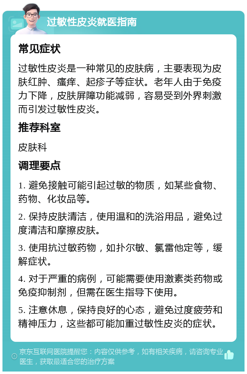 过敏性皮炎就医指南 常见症状 过敏性皮炎是一种常见的皮肤病，主要表现为皮肤红肿、瘙痒、起疹子等症状。老年人由于免疫力下降，皮肤屏障功能减弱，容易受到外界刺激而引发过敏性皮炎。 推荐科室 皮肤科 调理要点 1. 避免接触可能引起过敏的物质，如某些食物、药物、化妆品等。 2. 保持皮肤清洁，使用温和的洗浴用品，避免过度清洁和摩擦皮肤。 3. 使用抗过敏药物，如扑尔敏、氯雷他定等，缓解症状。 4. 对于严重的病例，可能需要使用激素类药物或免疫抑制剂，但需在医生指导下使用。 5. 注意休息，保持良好的心态，避免过度疲劳和精神压力，这些都可能加重过敏性皮炎的症状。