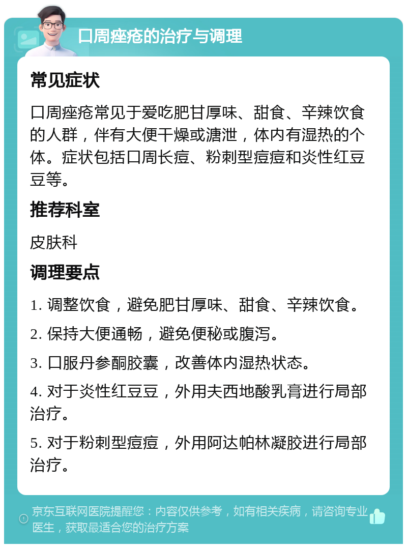 口周痤疮的治疗与调理 常见症状 口周痤疮常见于爱吃肥甘厚味、甜食、辛辣饮食的人群，伴有大便干燥或溏泄，体内有湿热的个体。症状包括口周长痘、粉刺型痘痘和炎性红豆豆等。 推荐科室 皮肤科 调理要点 1. 调整饮食，避免肥甘厚味、甜食、辛辣饮食。 2. 保持大便通畅，避免便秘或腹泻。 3. 口服丹参酮胶囊，改善体内湿热状态。 4. 对于炎性红豆豆，外用夫西地酸乳膏进行局部治疗。 5. 对于粉刺型痘痘，外用阿达帕林凝胶进行局部治疗。